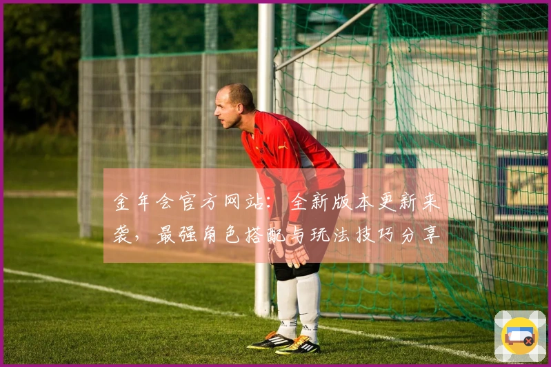 金年会官方网站：全新版本更新来袭，最强角色搭配与玩法技巧分享！